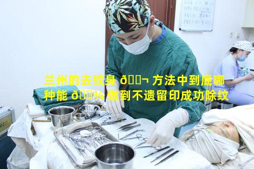 兰州的去纹身 🐬 方法中到底哪种能 🌾 做到不遗留印成功除纹绣